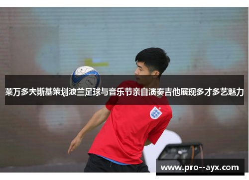 莱万多夫斯基策划波兰足球与音乐节亲自演奏吉他展现多才多艺魅力 莱万多夫斯基策划波兰足球与音乐节亲自演奏吉他展现多才多艺魅力