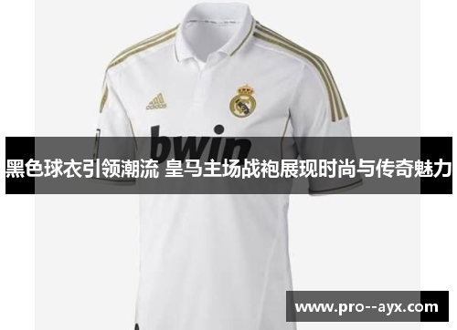 黑色球衣引领潮流 皇马主场战袍展现时尚与传奇魅力