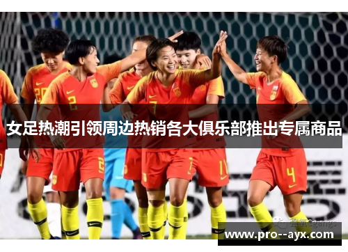 女足热潮引领周边热销各大俱乐部推出专属商品