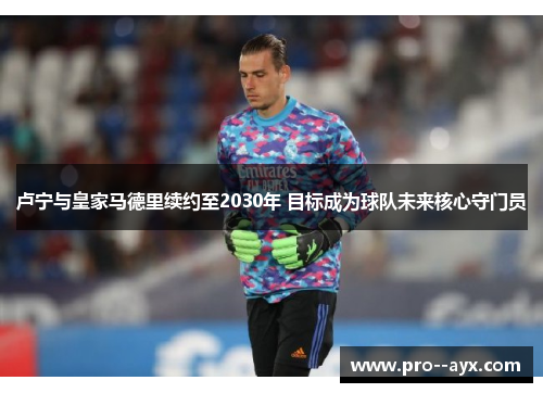 卢宁与皇家马德里续约至2030年 目标成为球队未来核心守门员