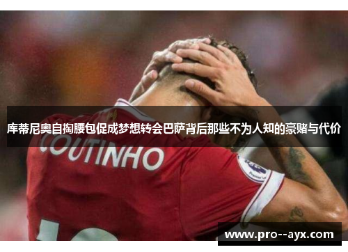 库蒂尼奥自掏腰包促成梦想转会巴萨背后那些不为人知的豪赌与代价