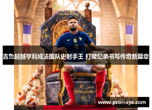 吉鲁超越亨利成法国队史射手王 打破纪录书写传奇新篇章 吉鲁超越亨利成法国队史射手王 打破纪录书写传奇新篇章